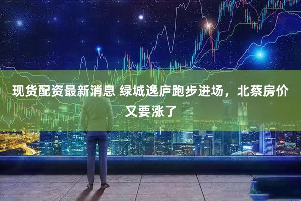现货配资最新消息 绿城逸庐跑步进场，北蔡房价又要涨了