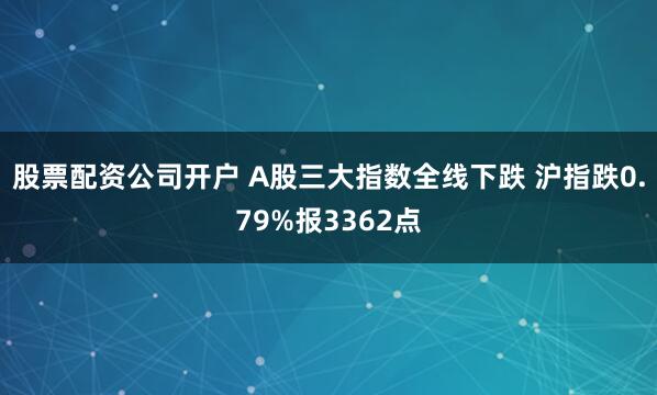 股票配资公司开户 A股三大指数全线下跌 沪指跌0.79%报3362点