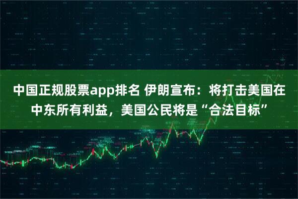 中国正规股票app排名 伊朗宣布：将打击美国在中东所有利益，美国公民将是“合法目标”