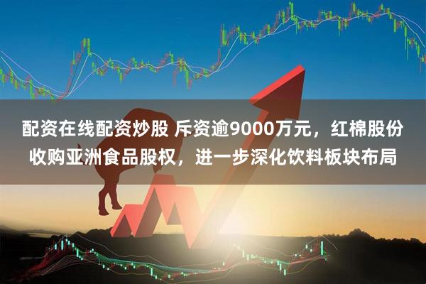配资在线配资炒股 斥资逾9000万元，红棉股份收购亚洲食品股权，进一步深化饮料板块布局