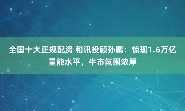 全国十大正规配资 和讯投顾孙鹏：惊现1.6万亿量能水平，牛市氛围浓厚