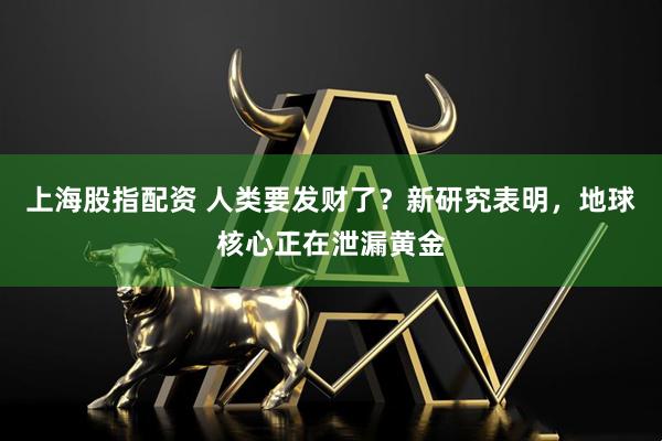 上海股指配资 人类要发财了？新研究表明，地球核心正在泄漏黄金