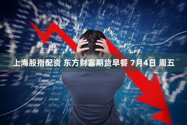上海股指配资 东方财富期货早餐 7月4日 周五