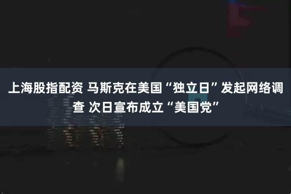 上海股指配资 马斯克在美国“独立日”发起网络调查 次日宣布成立“美国党”