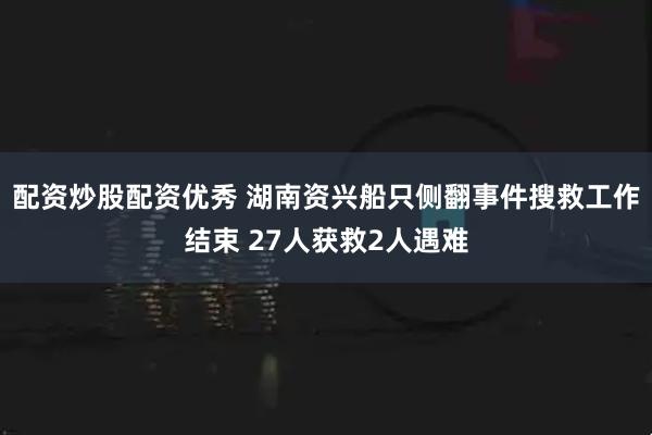 配资炒股配资优秀 湖南资兴船只侧翻事件搜救工作结束 27人获救2人遇难