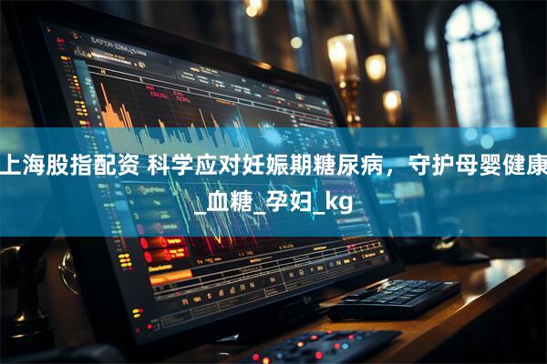 上海股指配资 科学应对妊娠期糖尿病，守护母婴健康_血糖_孕妇_kg