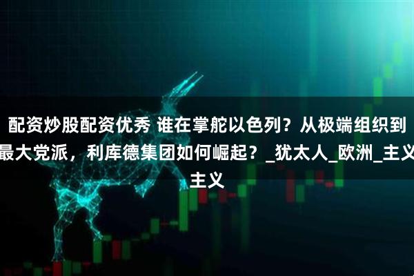 配资炒股配资优秀 谁在掌舵以色列？从极端组织到最大党派，利库德集团如何崛起？_犹太人_欧洲_主义