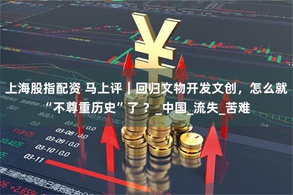 上海股指配资 马上评｜回归文物开发文创，怎么就“不尊重历史”了 ？_中国_流失_苦难