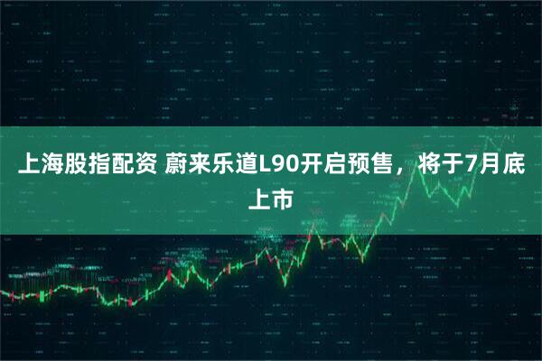 上海股指配资 蔚来乐道L90开启预售，将于7月底上市