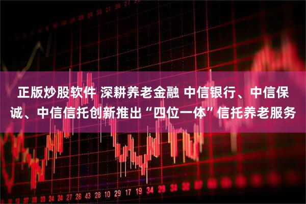 正版炒股软件 深耕养老金融 中信银行、中信保诚、中信信托创新推出“四位一体”信托养老服务