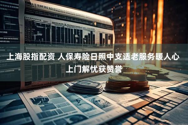 上海股指配资 人保寿险日照中支适老服务暖人心 上门解忧获赞誉