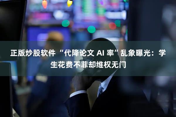 正版炒股软件 “代降论文 AI 率”乱象曝光：学生花费不菲却维权无门