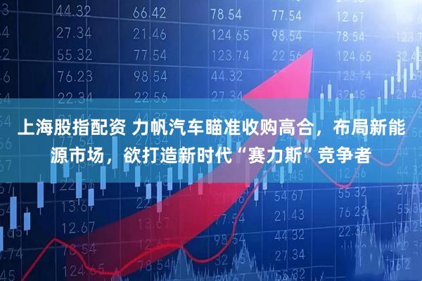 上海股指配资 力帆汽车瞄准收购高合，布局新能源市场，欲打造新时代“赛力斯”竞争者