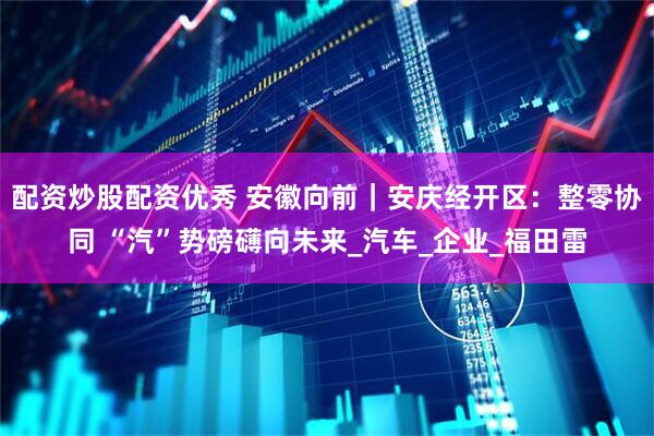 配资炒股配资优秀 安徽向前｜安庆经开区：整零协同 “汽”势磅礴向未来_汽车_企业_福田雷