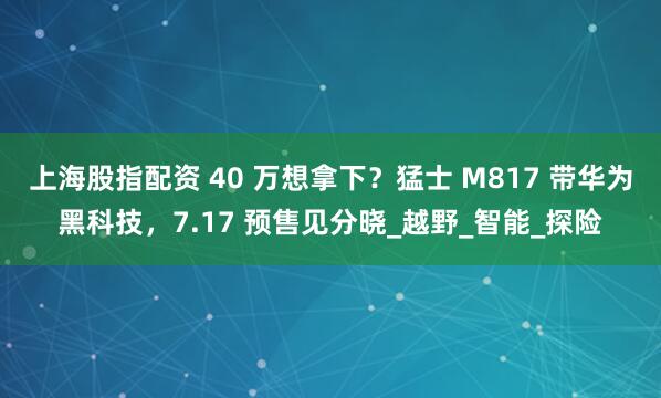 上海股指配资 40 万想拿下？猛士 M817 带华为黑科技，7.17 预售见分晓_越野_智能_探险