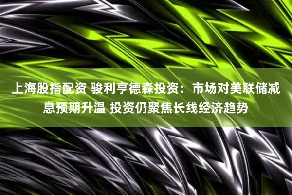 上海股指配资 骏利亨德森投资：市场对美联储减息预期升温 投资仍聚焦长线经济趋势