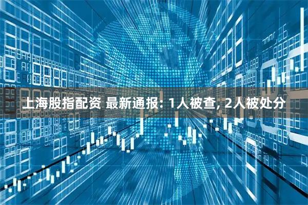 上海股指配资 最新通报: 1人被查, 2人被处分