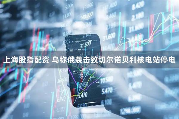 上海股指配资 乌称俄袭击致切尔诺贝利核电站停电