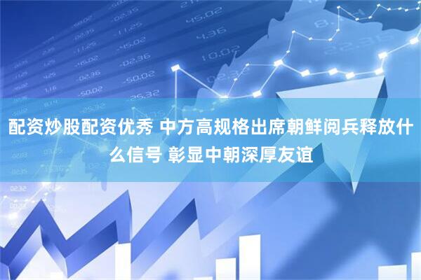 配资炒股配资优秀 中方高规格出席朝鲜阅兵释放什么信号 彰显中朝深厚友谊