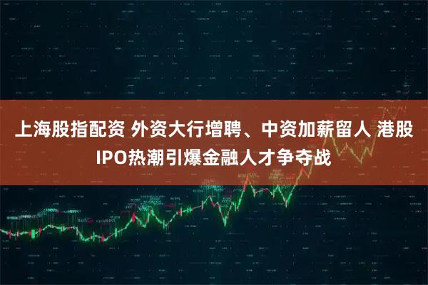 上海股指配资 外资大行增聘、中资加薪留人 港股IPO热潮引爆金融人才争夺战
