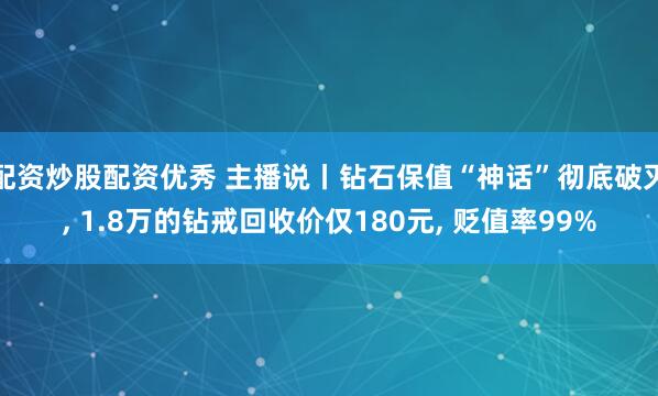 配资炒股配资优秀 主播说丨钻石保值“神话”彻底破灭, 1.8万的钻戒回收价仅180元, 贬值率99%