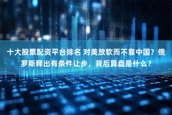 十大股票配资平台排名 对美放软而不靠中国？俄罗斯释出有条件让步，背后算盘是什么？