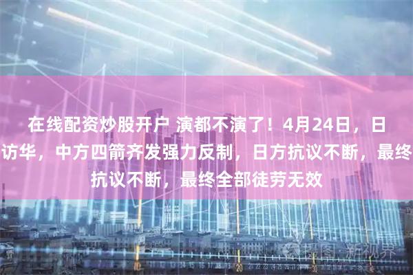 在线配资炒股开户 演都不演了！4月24日，日方强求代表团访华，中方四箭齐发强力反制，日方抗议不断，最终全部徒劳无效