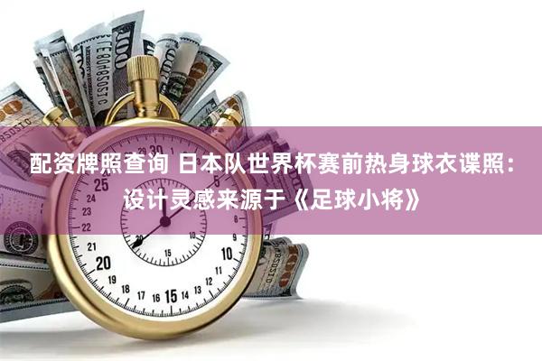 配资牌照查询 日本队世界杯赛前热身球衣谍照：设计灵感来源于《足球小将》