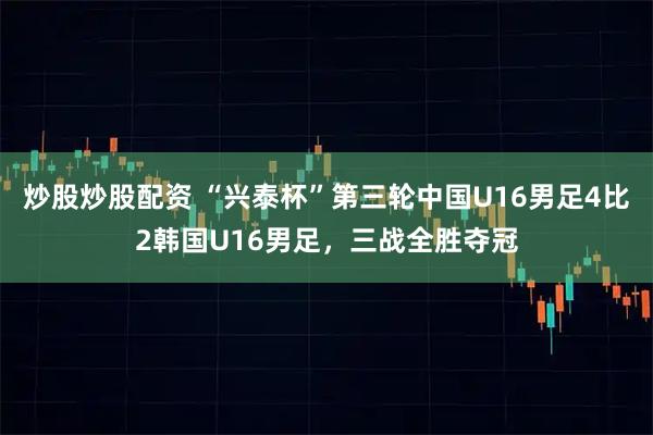 炒股炒股配资 “兴泰杯”第三轮中国U16男足4比2韩国U16男足，三战全胜夺冠