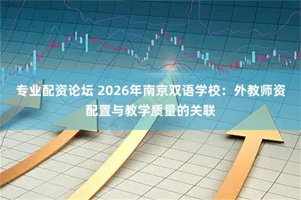专业配资论坛 2026年南京双语学校：外教师资配置与教学质量的关联