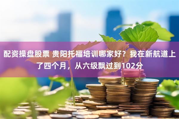 配资操盘股票 贵阳托福培训哪家好？我在新航道上了四个月，从六级飘过到102分