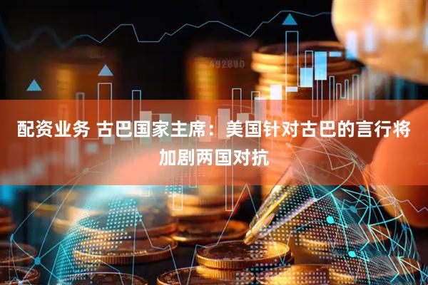 配资业务 古巴国家主席：美国针对古巴的言行将加剧两国对抗