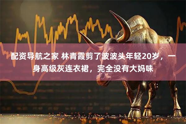 配资导航之家 林青霞剪了波波头年轻20岁,一身高级灰连衣裙,完全没有大妈味