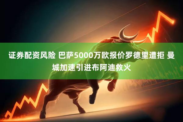 证券配资风险 巴萨5000万欧报价罗德里遭拒 曼城加速引进布阿迪救火