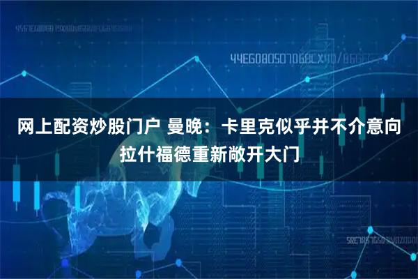 网上配资炒股门户 曼晚：卡里克似乎并不介意向拉什福德重新敞开大门