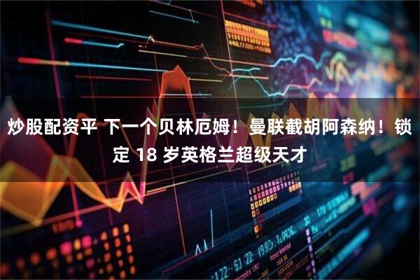 炒股配资平 下一个贝林厄姆！曼联截胡阿森纳！锁定 18 岁英格兰超级天才